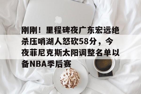 刚刚！里程碑夜广东宏远绝杀压哨湖人怒砍58分，今夜菲尼克斯太阳调整名单以备NBA季后赛的简单介绍-友博官网入口